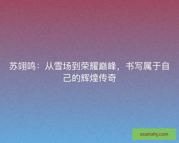 苏翊鸣：从雪场到荣耀巅峰，书写属于自己的辉煌传奇