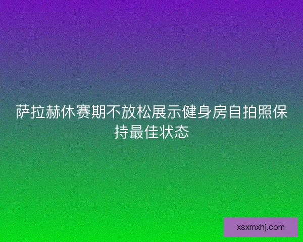 萨拉赫休赛期不放松展示健身房自拍照保持最佳状态
