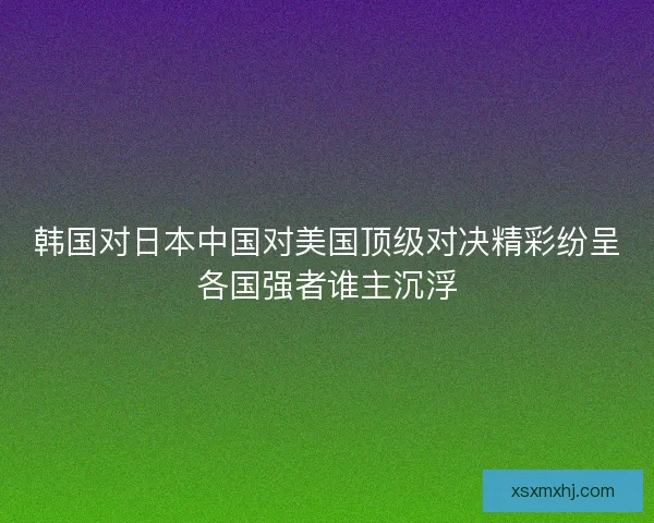 韩国对日本中国对美国顶级对决精彩纷呈各国强者谁主沉浮