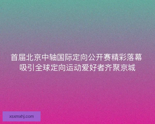 首届北京中轴国际定向公开赛精彩落幕 吸引全球定向运动爱好者齐聚京城