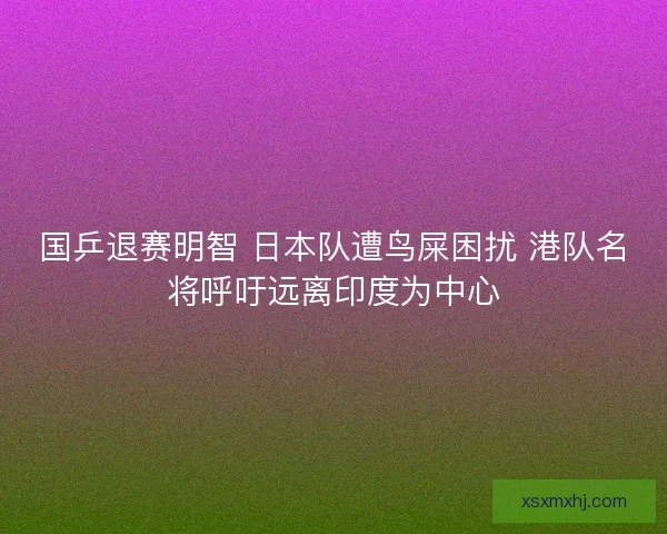 国乒退赛明智 日本队遭鸟屎困扰 港队名将呼吁远离印度为中心