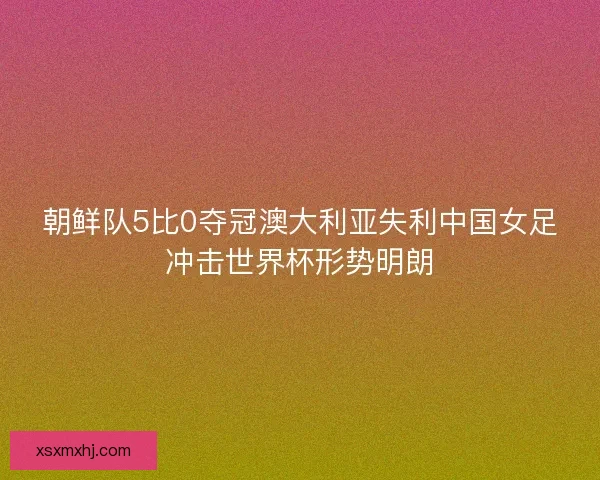 朝鲜队5比0夺冠澳大利亚失利中国女足冲击世界杯形势明朗