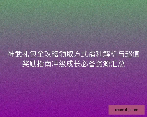 神武礼包全攻略领取方式福利解析与超值奖励指南冲级成长必备资源汇总