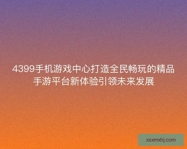 4399手机游戏中心打造全民畅玩的精品手游平台新体验引领未来发展