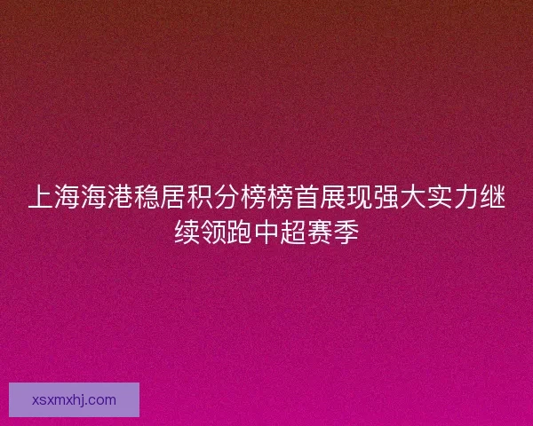 上海海港稳居积分榜榜首展现强大实力继续领跑中超赛季