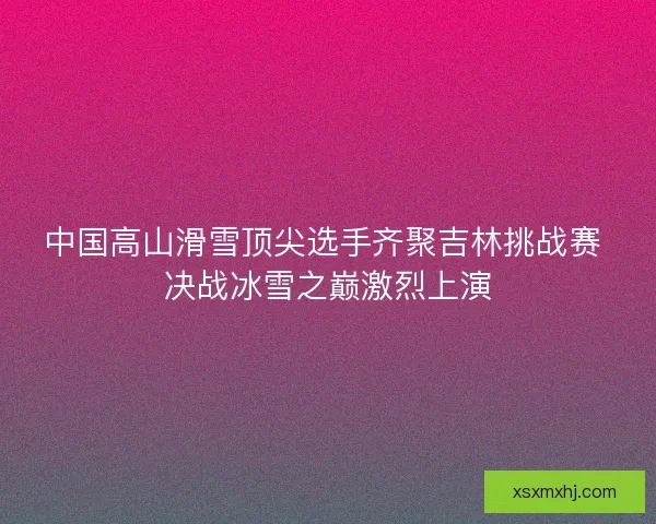 中国高山滑雪顶尖选手齐聚吉林挑战赛 决战冰雪之巅激烈上演