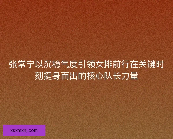 张常宁以沉稳气度引领女排前行在关键时刻挺身而出的核心队长力量