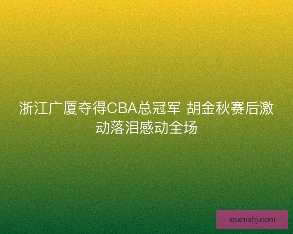 浙江广厦夺得CBA总冠军 胡金秋赛后激动落泪感动全场