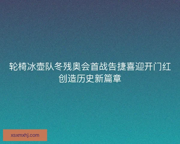 轮椅冰壶队冬残奥会首战告捷喜迎开门红创造历史新篇章