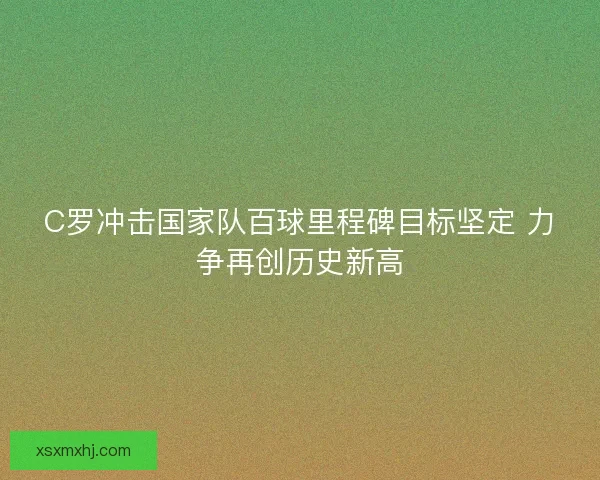 C罗冲击国家队百球里程碑目标坚定 力争再创历史新高 C罗冲击国家队百球里程碑目标坚定 力争再创历史新高