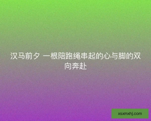 汉马前夕 一根陪跑绳串起的心与脚的双向奔赴 汉马前夕 一根陪跑绳串起的心与脚的双向奔赴