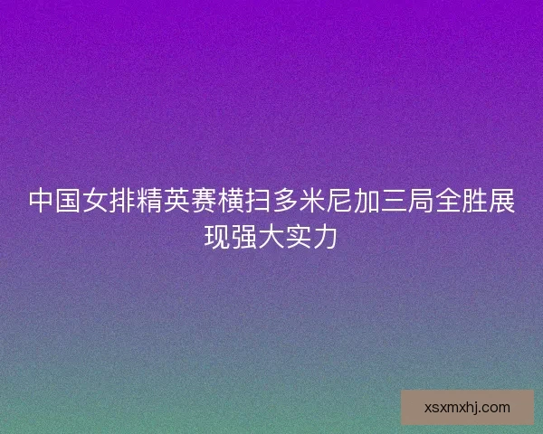 中国女排精英赛横扫多米尼加三局全胜展现强大实力