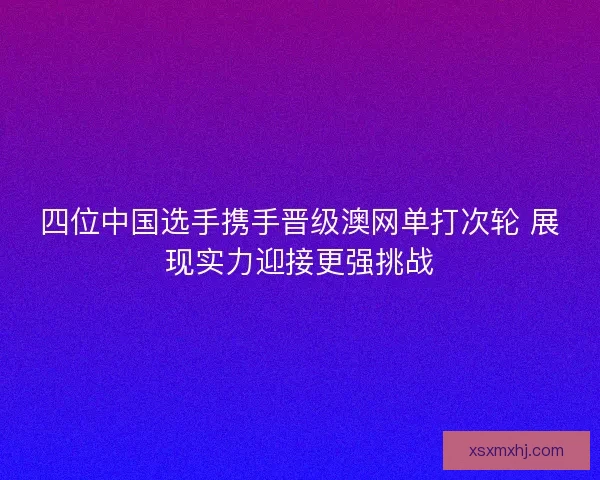 四位中国选手携手晋级澳网单打次轮 展现实力迎接更强挑战