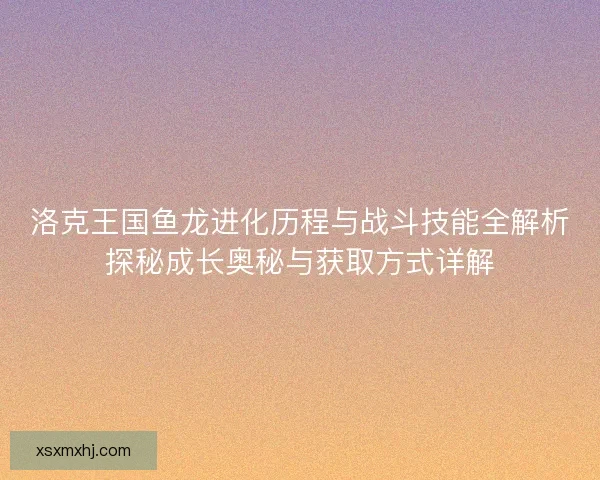 洛克王国鱼龙进化历程与战斗技能全解析探秘成长奥秘与获取方式详解 洛克王国鱼龙进化历程与战斗技能全解析探秘成长奥秘与获取方式详解