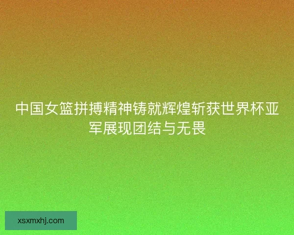 中国女篮拼搏精神铸就辉煌斩获世界杯亚军展现团结与无畏 中国女篮拼搏精神铸就辉煌斩获世界杯亚军展现团结与无畏