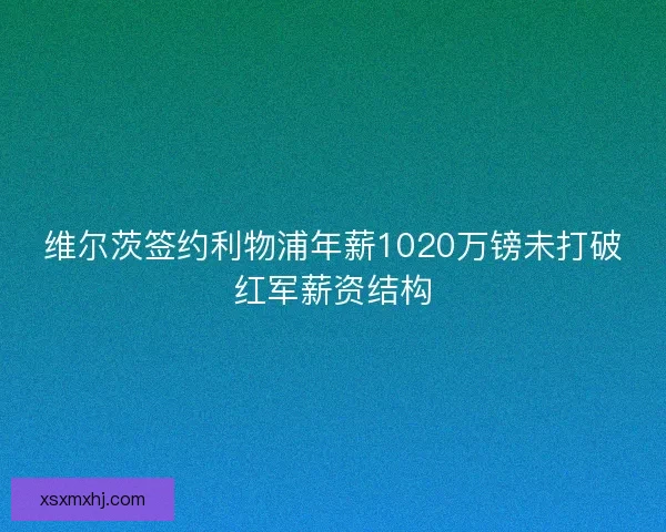 维尔茨签约利物浦年薪1020万镑未打破红军薪资结构 维尔茨签约利物浦年薪1020万镑未打破红军薪资结构