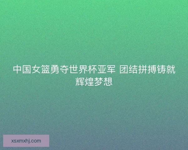中国女篮勇夺世界杯亚军 团结拼搏铸就辉煌梦想 中国女篮勇夺世界杯亚军 团结拼搏铸就辉煌梦想