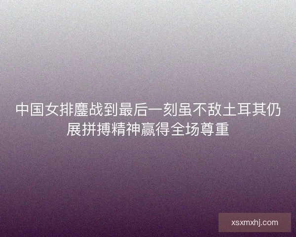 中国女排鏖战到最后一刻虽不敌土耳其仍展拼搏精神赢得全场尊重 中国女排鏖战到最后一刻虽不敌土耳其仍展拼搏精神赢得全场尊重