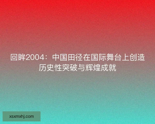 回眸2004：中国田径在国际舞台上创造历史性突破与辉煌成就