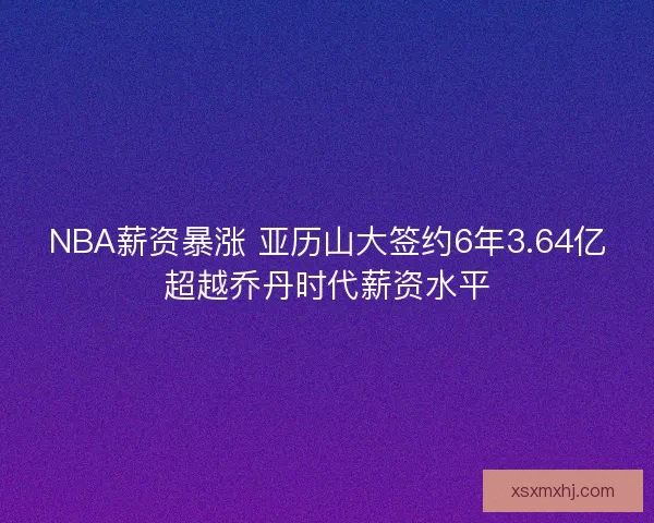 NBA薪资暴涨 亚历山大签约6年3.64亿超越乔丹时代薪资水平