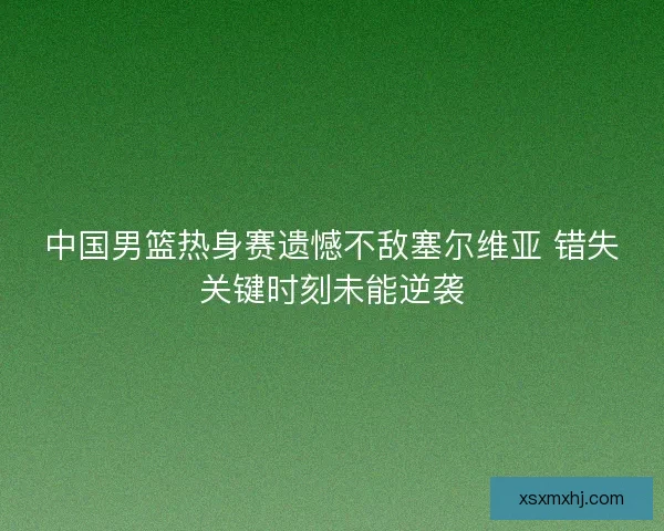 中国男篮热身赛遗憾不敌塞尔维亚 错失关键时刻未能逆袭